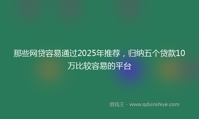 那些网贷容易通过2025年推荐，归纳五个贷款10万比较容易的平台