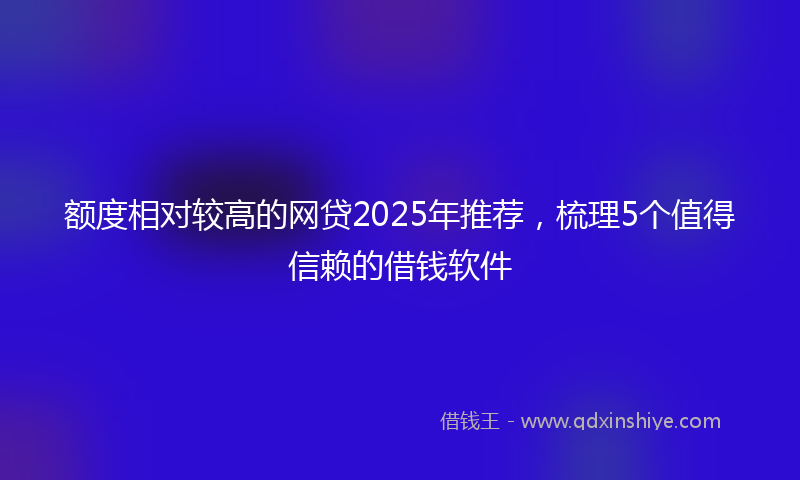 额度相对较高的网贷2025年推荐，梳理5个值得信赖的借钱软件