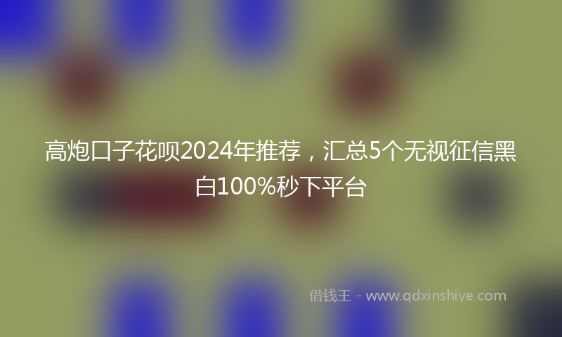 高炮口子花呗2024年推荐，汇总5个无视征信黑白100%秒下平台