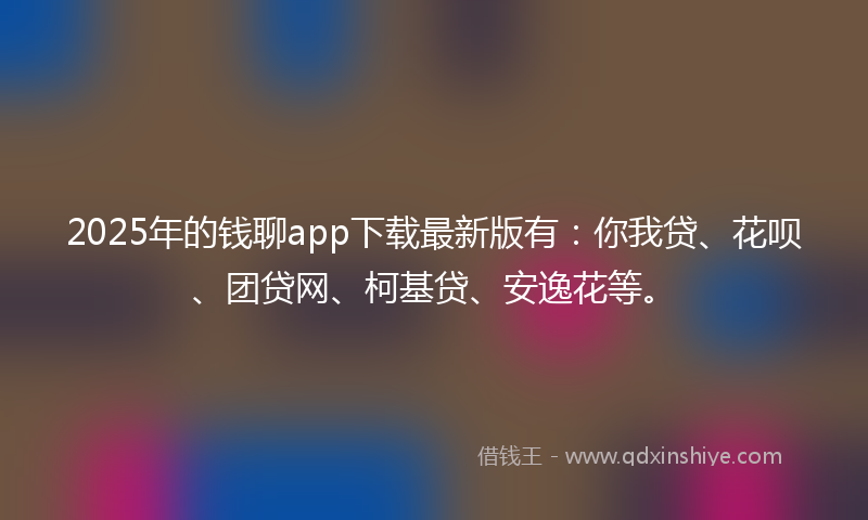 2025年的钱聊app下载最新版有：你我贷、花呗、团贷网、柯基贷、安逸花等。