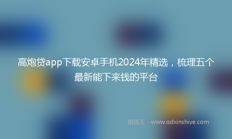 高炮贷app下载安卓手机2024年精选，梳理五个最新能下来钱的平台