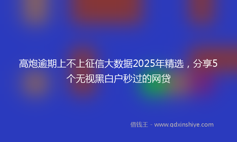 高炮逾期上不上征信大数据2025年精选，分享5个无视黑白户秒过的网贷