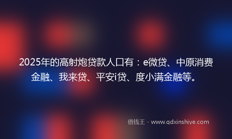 2025年的高射炮贷款人口有：e微贷、中原消费金融、我来贷、平安i贷、度小满金融等。