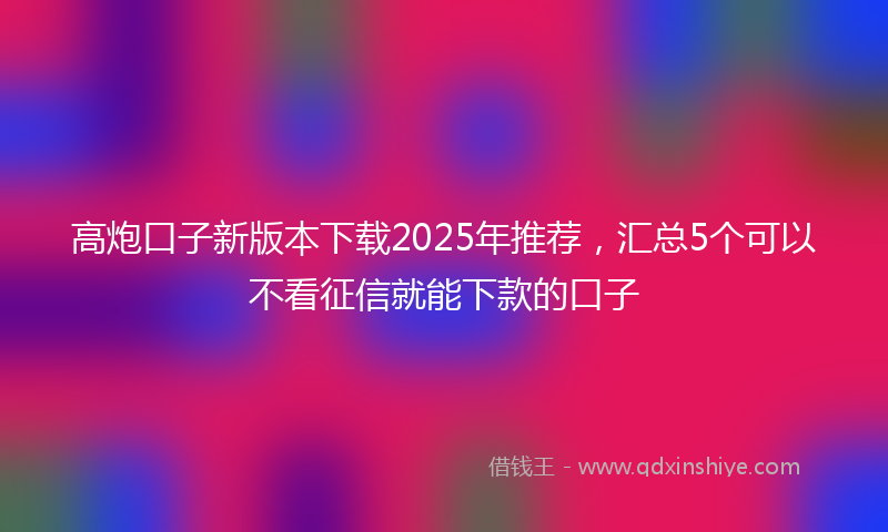 高炮口子新版本下载2025年推荐，汇总5个可以不看征信就能下款的口子