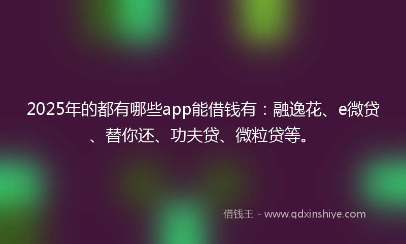 2025年的都有哪些app能借钱有：融逸花、e微贷、替你还、功夫贷、微粒贷等。