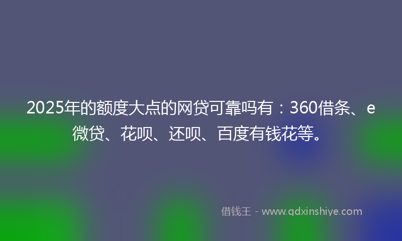 2025年的额度大点的网贷可靠吗有：360借条、e微贷、花呗、还呗、百度有钱花等。