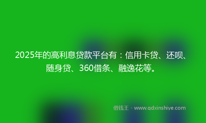 2025年的高利息贷款平台有：信用卡贷、还呗、随身贷、360借条、融逸花等。