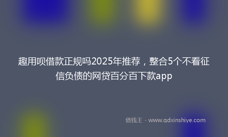 趣用呗借款正规吗2025年推荐，整合5个不看征信负债的网贷百分百下款app