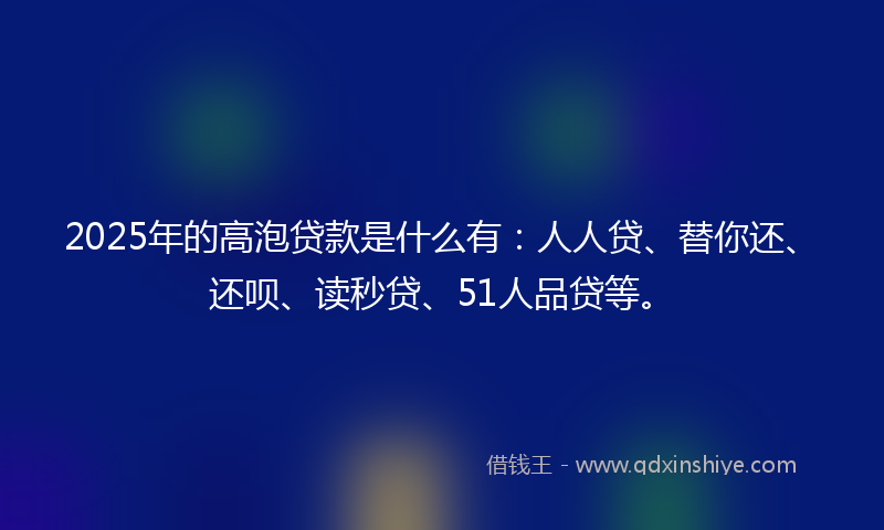 2025年的高泡贷款是什么有：人人贷、替你还、还呗、读秒贷、51人品贷等。