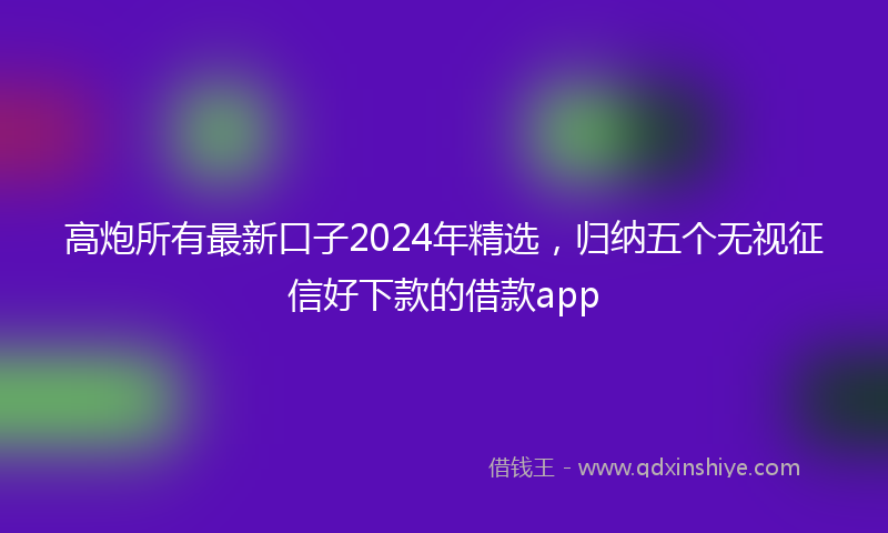高炮所有最新口子2024年精选，归纳五个无视征信好下款的借款app