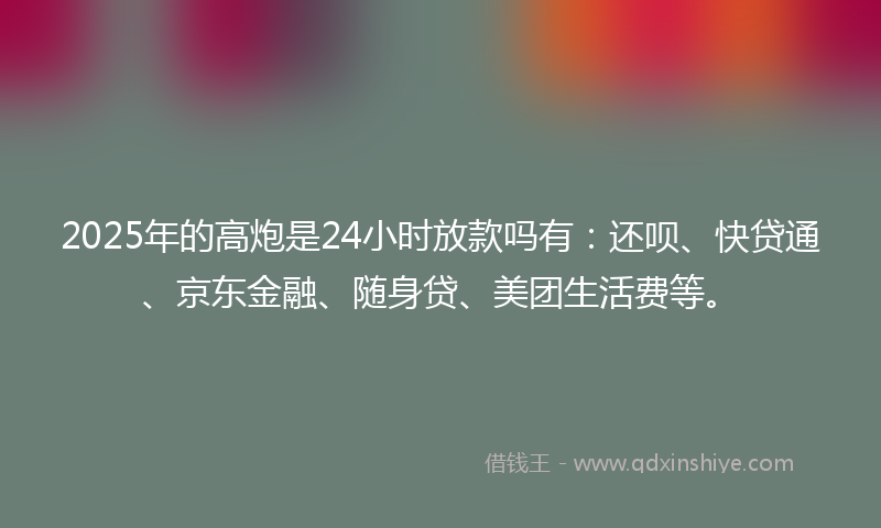 2025年的高炮是24小时放款吗有：还呗、快贷通、京东金融、随身贷、美团生活费等。