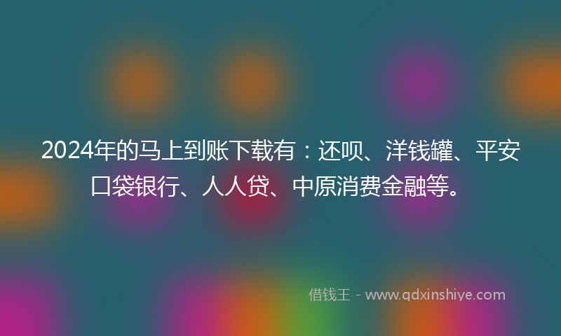 2024年的马上到账下载有：还呗、洋钱罐、平安口袋银行、人人贷、中原消费金融等。