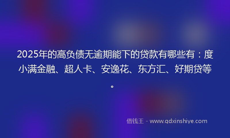 2025年的高负债无逾期能下的贷款有哪些有：度小满金融、超人卡、安逸花、东方汇、好期贷等。