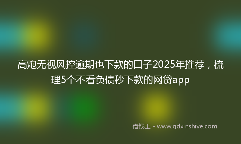高炮无视风控逾期也下款的口子2025年推荐，梳理5个不看负债秒下款的网贷app