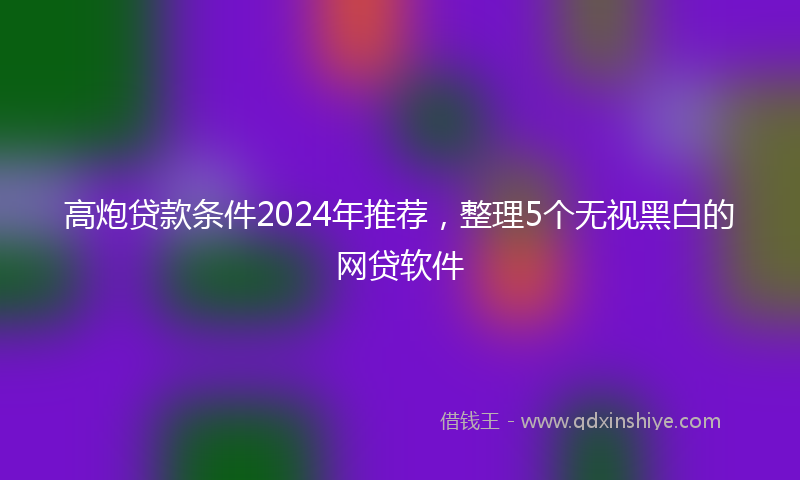 高炮贷款条件2024年推荐，整理5个无视黑白的网贷软件