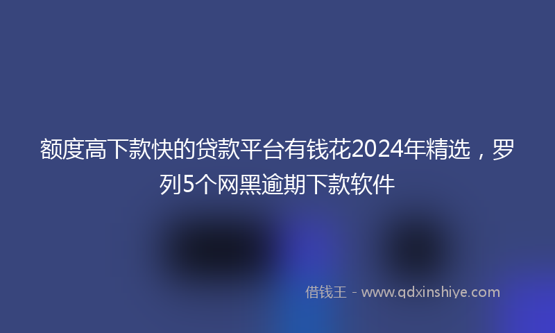 额度高下款快的贷款平台有钱花2024年精选，罗列5个网黑逾期下款软件