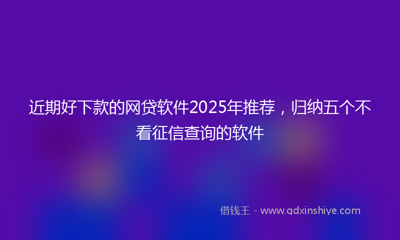 近期好下款的网贷软件2025年推荐，归纳五个不看征信查询的软件