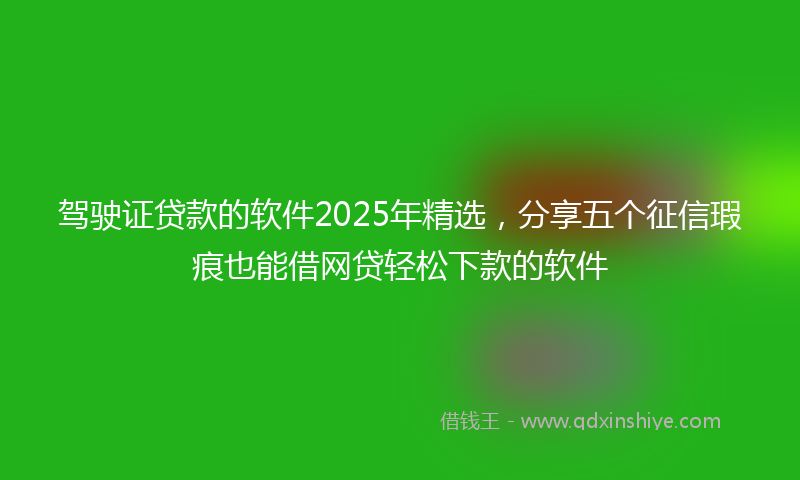 驾驶证贷款的软件2025年精选，分享五个征信瑕疵也能借网贷轻松下款的软件