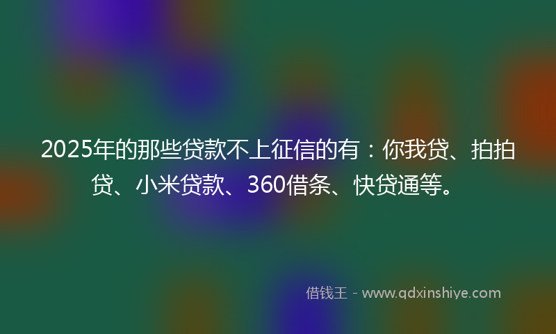 2025年的那些贷款不上征信的有：你我贷、拍拍贷、小米贷款、360借条、快贷通等。