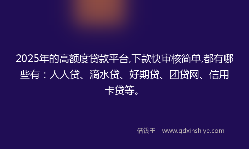 2025年的高额度贷款平台,下款快审核简单,都有哪些有：人人贷、滴水贷、好期贷、团贷网、信用卡贷等。