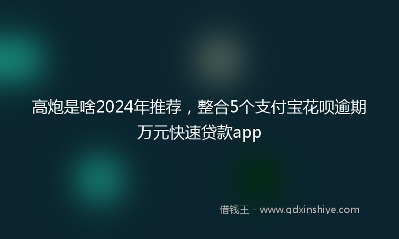 高炮是啥2024年推荐，整合5个支付宝花呗逾期万元快速贷款app