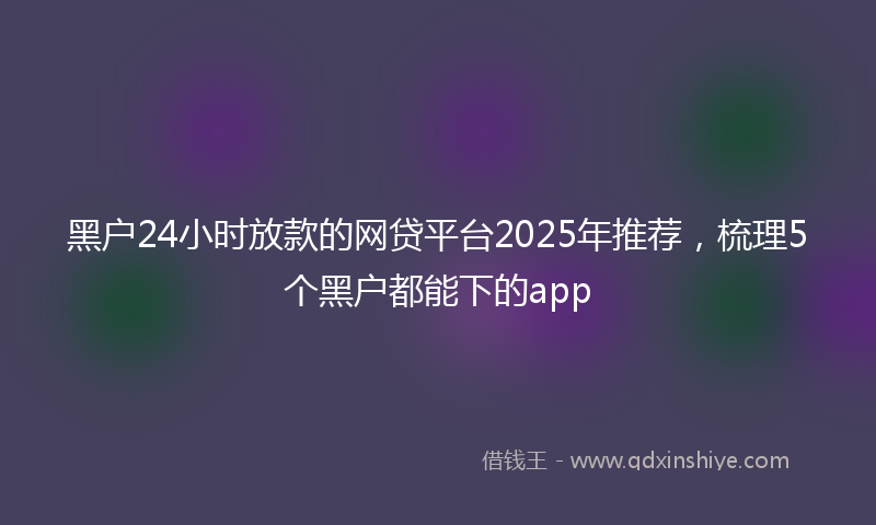 黑户24小时放款的网贷平台2025年推荐，梳理5个黑户都能下的app