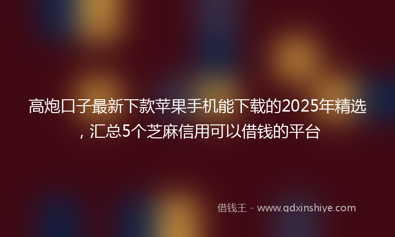 高炮口子最新下款苹果手机能下载的2025年精选，汇总5个芝麻信用可以借钱的平台