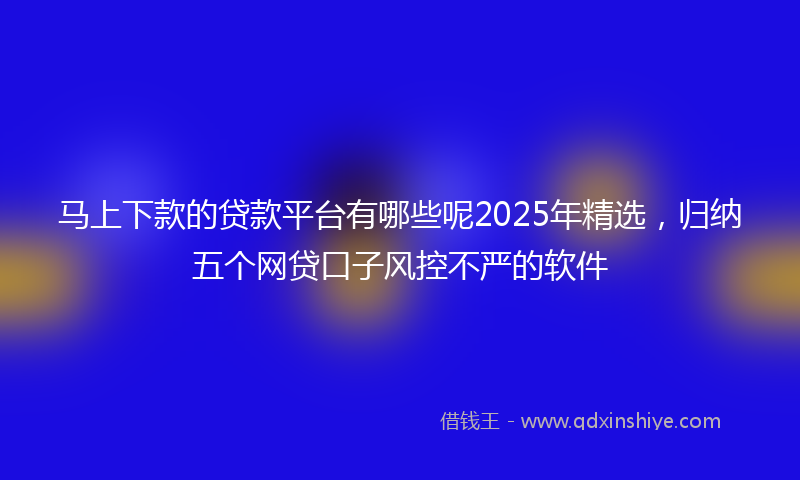 马上下款的贷款平台有哪些呢2025年精选，归纳五个网贷口子风控不严的软件