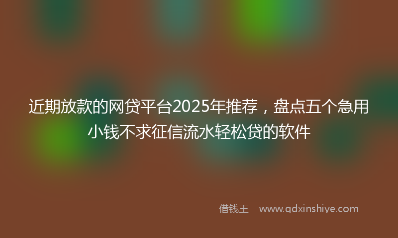 近期放款的网贷平台2025年推荐，盘点五个急用小钱不求征信流水轻松贷的软件