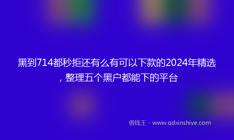 黑到714都秒拒还有么有可以下款的2024年精选，整理五个黑户都能下的平台