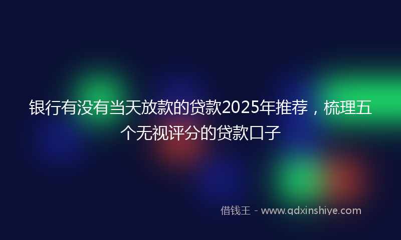 银行有没有当天放款的贷款2025年推荐，梳理五个无视评分的贷款口子