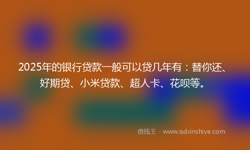 2025年的银行贷款一般可以贷几年有：替你还、好期贷、小米贷款、超人卡、花呗等。