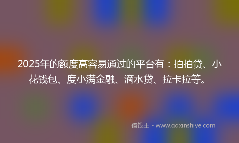 2025年的额度高容易通过的平台有：拍拍贷、小花钱包、度小满金融、滴水贷、拉卡拉等。