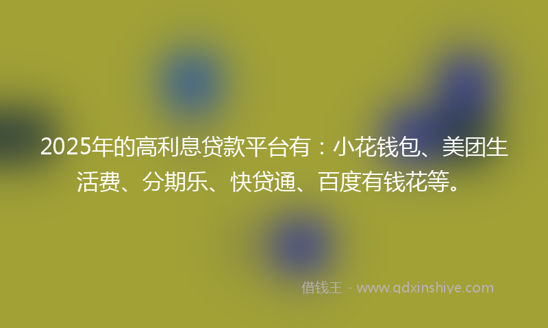 2025年的高利息贷款平台有：小花钱包、美团生活费、分期乐、快贷通、百度有钱花等。