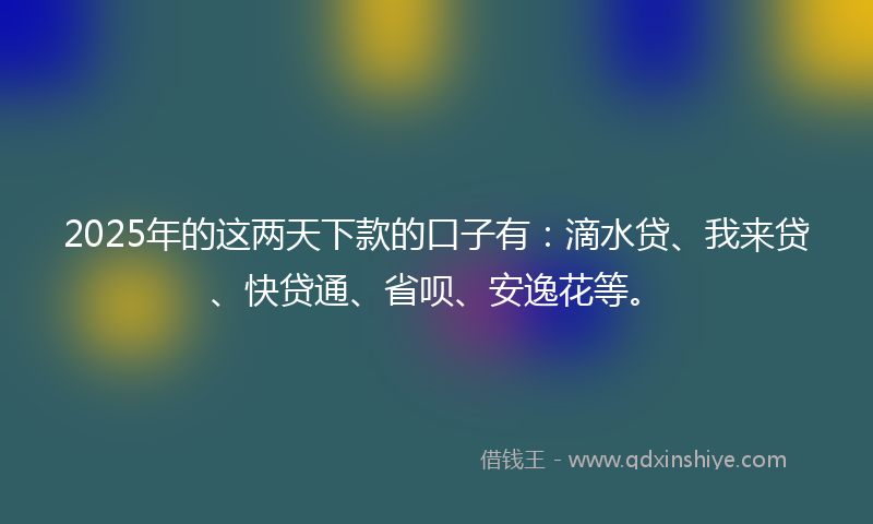 2025年的这两天下款的口子有：滴水贷、我来贷、快贷通、省呗、安逸花等。