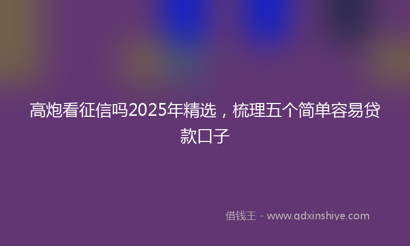 高炮看征信吗2025年精选，梳理五个简单容易贷款口子