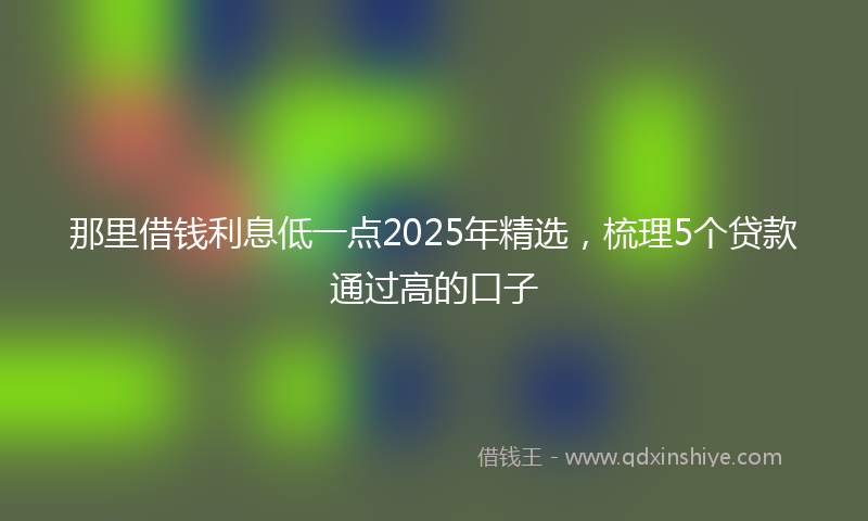 那里借钱利息低一点2025年精选，梳理5个贷款通过高的口子