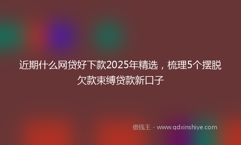 近期什么网贷好下款2025年精选，梳理5个摆脱欠款束缚贷款新口子