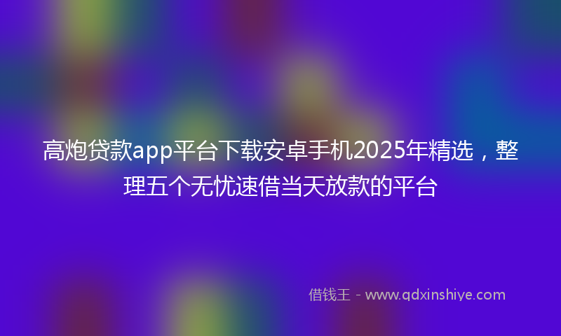 高炮贷款app平台下载安卓手机2025年精选，整理五个无忧速借当天放款的平台