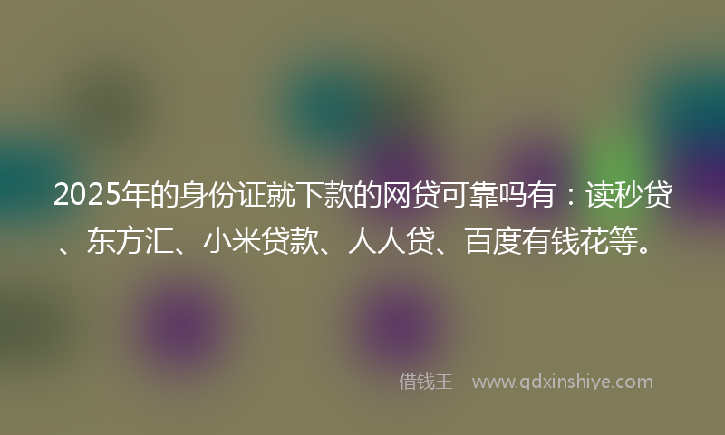 2025年的身份证就下款的网贷可靠吗有：读秒贷、东方汇、小米贷款、人人贷、百度有钱花等。
