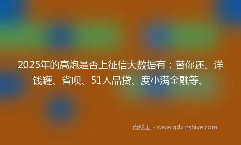 2025年的高炮是否上征信大数据有：替你还、洋钱罐、省呗、51人品贷、度小满金融等。