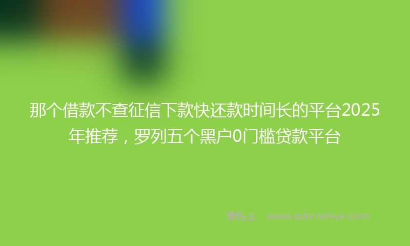 那个借款不查征信下款快还款时间长的平台2025年推荐，罗列五个黑户0门槛贷款平台