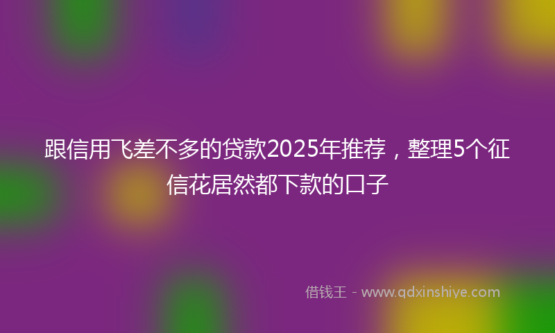 跟信用飞差不多的贷款2025年推荐，整理5个征信花居然都下款的口子