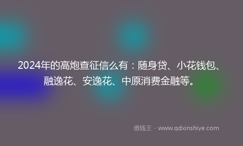 2024年的高炮查征信么有：随身贷、小花钱包、融逸花、安逸花、中原消费金融等。