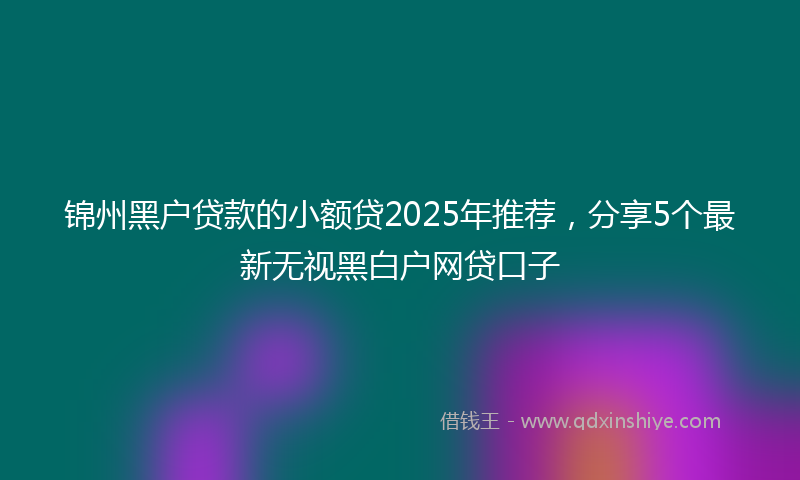 锦州黑户贷款的小额贷2025年推荐，分享5个最新无视黑白户网贷口子