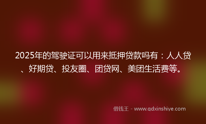 2025年的驾驶证可以用来抵押贷款吗有：人人贷、好期贷、投友圈、团贷网、美团生活费等。