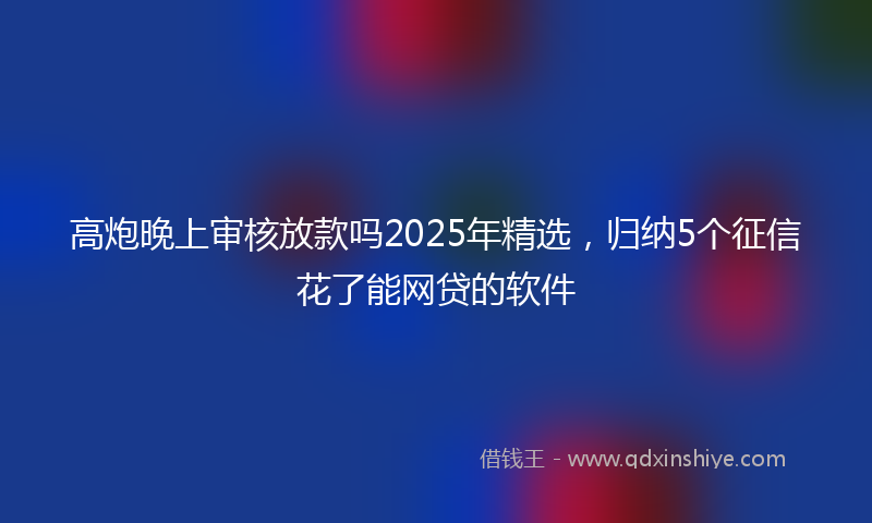 高炮晚上审核放款吗2025年精选，归纳5个征信花了能网贷的软件