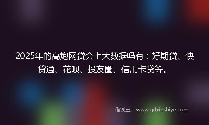2025年的高炮网贷会上大数据吗有：好期贷、快贷通、花呗、投友圈、信用卡贷等。