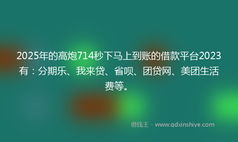 2025年的高炮714秒下马上到账的借款平台2023有：分期乐、我来贷、省呗、团贷网、美团生活费等。