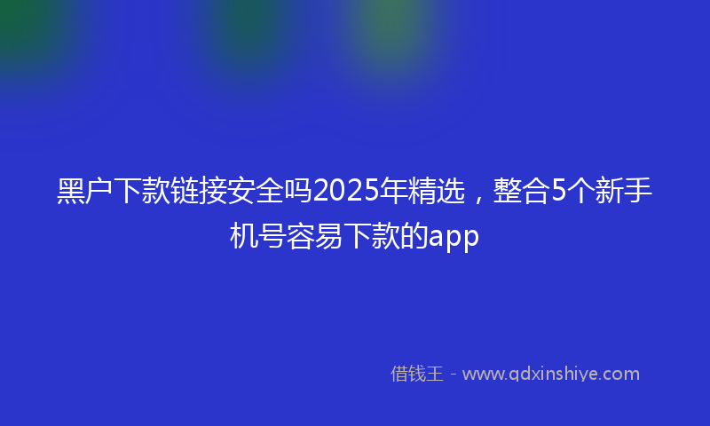 黑户下款链接安全吗2025年精选，整合5个新手机号容易下款的app